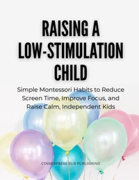 Raising a Low-Stimulation Child: Simple Montessori Habits to Reduce Screen Time, Improve Focus, and Raise Calm, Independent Kids