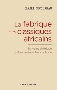 Claire Ducournau - La fabrique du classique africain - Ecrivains d'Afrique subsaharienne francophone (1960-2012).