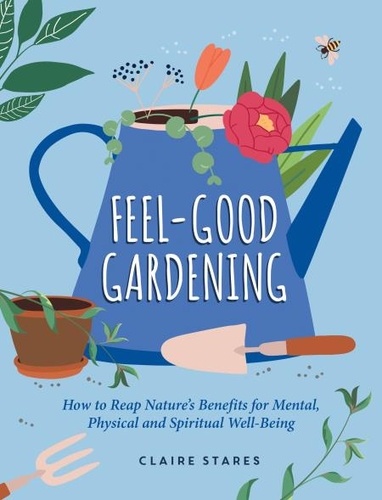 Feel-Good Gardening. How to Reap Nature's Benefits for Mental, Physical and Spiritual Well-Being