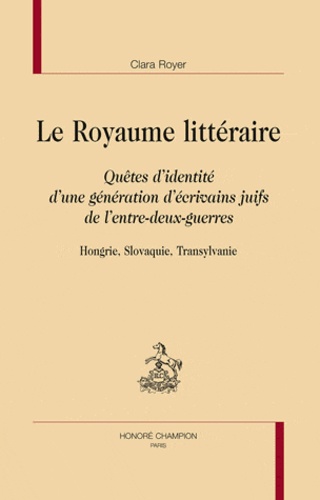 Clara Royer - Le royaume littéraire - Quêtes d'identité d'une génération d'écrivains juifs de l'entre-deux-guerres : Hongrie, Slovaquie, Transylvanie.