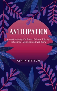 Anticipation: A Guide to Using the Power of Future Thinking to Enhance Happiness and Well-Being