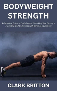 Bodyweight Strength:  A Complete Guide to Calisthenics, Unlocking Your Strength, Flexibility, and Endurance with Minimal Equipment