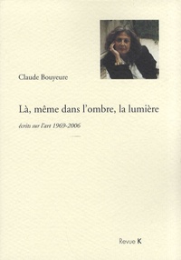 Claude Bouyeure - Là, même dans l'ombre, la lumière - Ecrits sur l'art 1969-2006.
