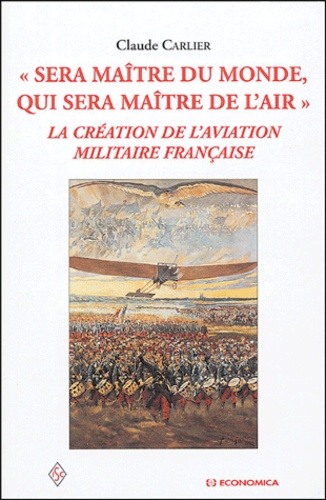 Claude Carlier - Sera maître du monde, qui sera maître de l'air - La création de l'aviation militaire française.