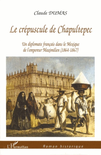 Claude Dumas - Le crépuscule de Chapultepec - Un diplomate français dans le Mexique de l'empereur Maximilien (1864-1867).