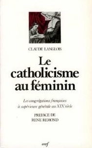 Claude Langlois - Le Catholicisme Au Feminin. Les Congregations Francaises A Superieure Generale Au Xixesiecle.
