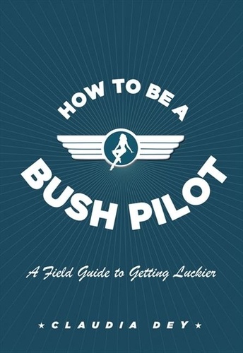 Claudia Dey - How To Be A Bush Pilot - A Field Guide to Getting Luckier.