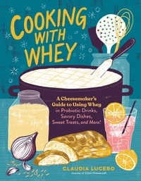 Claudia Lucero - Cooking with Whey - A Cheesemaker's Guide to Using Whey in Probiotic Drinks, Savory Dishes, Sweet Treats, and More.