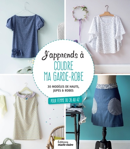 J'apprends à coudre ma garde-robe. 30 modèles de hauts, jupes et robes pour femme du 36 au 42