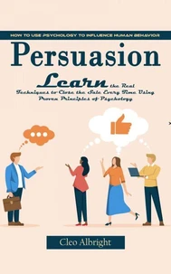 Persuasion: How to Use Psychology to Influence Human Behavior (Learn the Real Techniques to Close the Sale Every Time Using Proven Principles of Psychology)