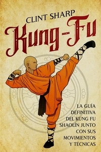  Clint Sharp - Kung-fu: La guía definitiva del kung fu shaolín junto con sus movimientos y técnicas.