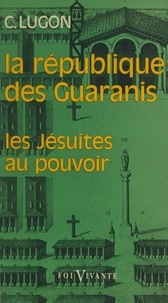 Clovis Lugon et Henri-Charles Desroches - La république des Guaranis (1610-1768) - Les Jésuites au pouvoir.