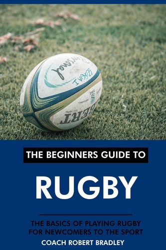  Coach Robert Bradley - The Beginners Guide to Rugby: The Basics of Playing Rugby for Newcomers to the Sport..