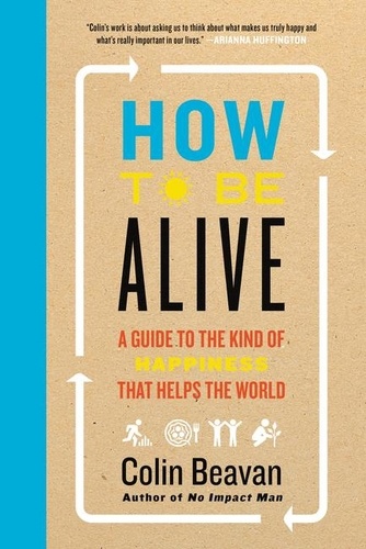 Colin Beavan - How to Be Alive - A Guide to the Kind of Happiness That Helps the World.