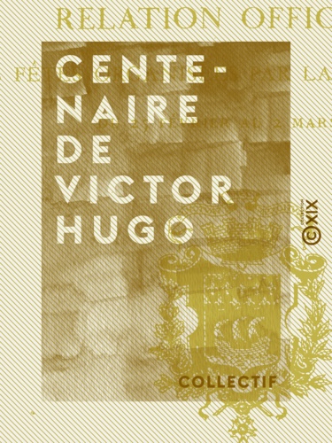 Centenaire de Victor Hugo. Relation officielle des fêtes organisées par la ville de Paris du 25 février au 2 mars 1902