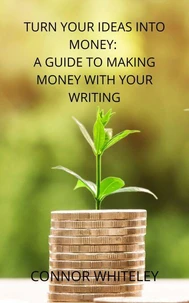 Turn Your Ideas Into Money: A Guide to Making Money From Your Writing