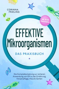 Effektive Mikroorganismen - Das Praxisbuch: Die Komplettanleitung zur sicheren Anwendung von EM in der Ernährung, Körperpflege, Haus &amp; Garten - inkl. 30 EM Hausrezepten