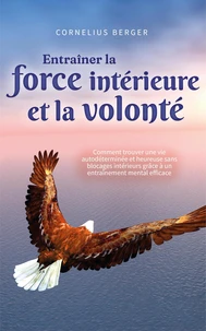 Entraîner la force intérieure et la volonté: Comment trouver une vie autodéterminée et heureuse sans blocages intérieurs grâce à un entraînement mental efficace
