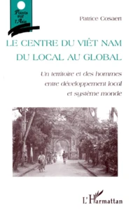 Le Centre Du Viet Nam. Du Local Au Global : Un Territoire Et Des Hommes Entre Developpement Local Et Systeme Monde