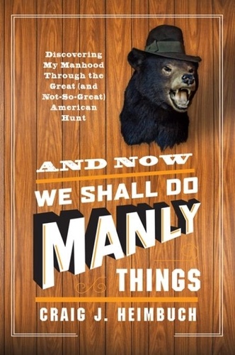 Craig Heimbuch - And Now We Shall Do Manly Things - Discovering My Manhood Through the Great (and Not-So-Great) American Hunt.