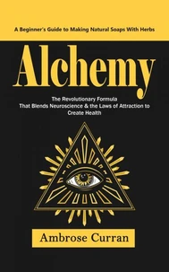 Alchemy: A Beginner’s Guide to Making Natural Soaps With Herbs (The Revolutionary Formula That Blends Neuroscience &amp; the Laws of Attraction to Create Health)
