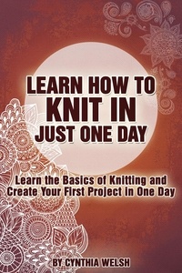  Cynthia Welsh - Learn How to Knit in Just One Day. Learn the Basics of Knitting and Create Your First Project in One Day.