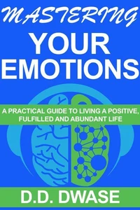 Mastering Your Emotions: A Practical Guide To Living A Positive, Fulfilled And Abundant Life