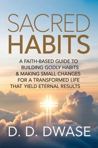 Sacred Habits: A Faith-Based Guide To Building Godly Habits & Making Small Changes For A Transformed Life That Yield Eternal Results