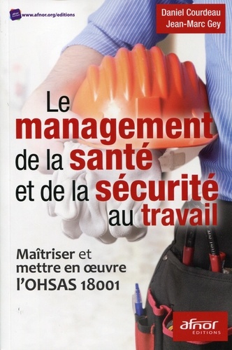 Daniel Courdeau et Jean-Marc Gey - Le management de la santé et de la sécurité au travail - Maîtriser et mettre en oeuvre l'OHSAS 18001.