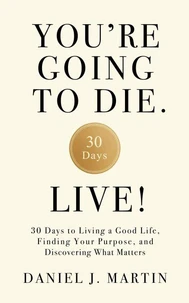 You’re Going to Die. Live!: 30 Days to Living a Good Life, Finding Your Purpose, and Discovering What Matters in the End