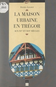 Daniel Leloup et  Collectif - La maison urbaine en Trégor aux XVe et XVIe siècles.