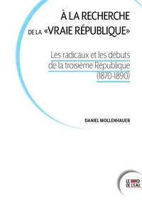 Daniel Mollenhauer - A la recherche de la "vraie république" - Les radicaux et les débuts de la Troisième République (1870-1890).
