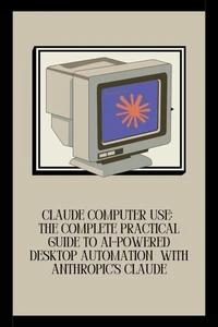 Claude Computer Use: The Complete Practical Guide to AI-Powered Desktop Automation  with Anthropic's Claude