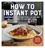How to Instant Pot. Mastering All the Functions of the One Pot That Will Change the Way You Cook - Now Completely Updated for the Latest Generation of Instant Pots!