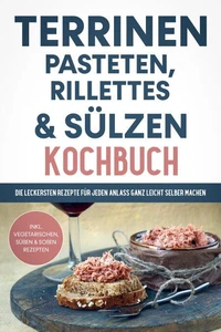 Terrinen, Pasteten, Rillettes und Sülzen Kochbuch: Die leckersten Rezepte für jeden Anlass ganz leicht selber machen  - inkl. vegetarischen, süßen &amp; Soßen Rezepten