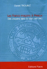 Daniel Troublé - Les francs-maçons à Meaux - Des citoyens dans la ville (1787-1941).