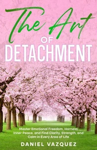 The Art of Detachment: Master Emotional Freedom, Harness Inner Peace, and Find Clarity, Strength, and Calm in Every Area of Life
