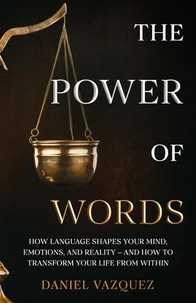 The Power of Words: How Language Shapes Your Mind, Emotions, and Reality— and How to Transform Your Life from Within