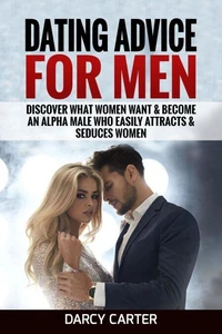 Dating Advice For Men: Discover What Women Want &amp; Become An Alpha Male Who Easily Attracts &amp; Seduces Women