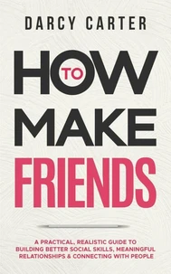 How to Make Friends: A Practical, Realistic Guide To Building Better Social Skills, Meaningful Relationships &amp; Connecting With People