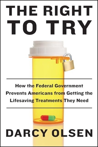 Darcy Olsen - The Right to Try - How the Federal Government Prevents Americans from Getting the Life-Saving Treatments They Need.