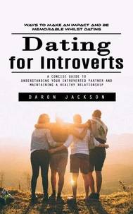 Dating for Introverts: Ways to Make an Impact and Be Memorable Whilst Dating (A Concise Guide to Understanding Your Introverted Partner and Maintaining a Healthy Relationship)
