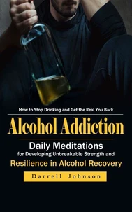 Alcohol Addiction: How to Stop Drinking and Get the Real You Back (Daily Meditations for Developing Unbreakable Strength and Resilience in Alcohol Recovery)