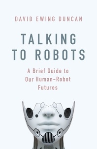 David Ewing Duncan - Talking to Robots - A Brief Guide to Our Human-Robot Futures.