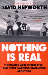David Hepworth - Nothing is Real - The Beatles Were Underrated And Other Sweeping Statements About Pop.