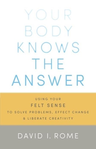 David I. Rome - Your Body Knows The Answer - Using Your Felt Sense to Solve Problems, Effect Change, and Liberate Creativity. A Manual for Mindful Focusing.