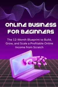 Online Business for Beginners: The 12-Month Blueprint to Build, Grow, and Scale a Profitable Online Income from Scratch
