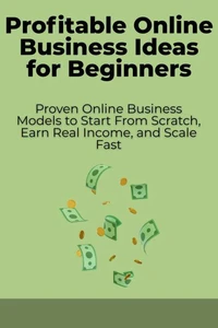 Profitable Online Business Ideas for Beginners: Proven Online Business Models to Start From Scratch, Earn Real Income, and Scale Fast