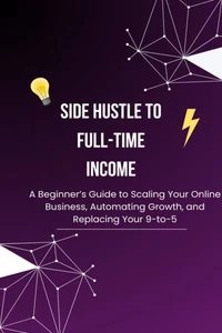 Side Hustle to Full-Time Income: A Beginner’s Guide to Scaling Your Online Business, Automating Growth, and Replacing Your 9-to-5