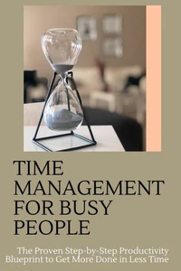 Time Management for Busy People: The Proven Step-by-Step Productivity Blueprint to Get More Done in Less Time